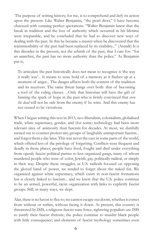 The purpose of writing history, for me, is to comprehend and defy its action upon the present. Like Walter Benjamin, “the pearl diver,” I have become obsessed with curating perfect quotations. “Walter Benjamin knew that the break in tradicion and the loss of authority which occured in his lifetme were irreparable, and he concluded that he had o discover new ways of dealing with the past. In this he became a master when he discovered that the transmissibility of the past had been replaced by its citabiliy..” (Arends) Itis this disorder in the present, not the rebirth of the past, that I care for: “for an anarchist, the past has no more authority than the police.” As Benjamin putit,  To asticulate the past historically does not mean to recognire it ‘the way it seally was’.. It means to seize hold of a memory as it flashes up at a moment of anger... The danger affects both the content of the tradition and its receivers. The same threat hangs over both: that of becoming a t0ol of the ruling classes. ..Only that historian will have the gift of fanning the spark of hope in the past who is firmly convinced that cven the dead will no be safe from the enemy if he wins. And this enemy has no ceased to be vietorious.  ‘When I began writing this textin 2013, neo-liberalism, colonialism, globalized trade, white supremacy, gender, and (for some) technology had been more relevant sites of animosity than fascism for decades. At most, we dutifully turned out to counter-protest tiny groups of laughably unimportant fascists. and forgor thema day later. This was never the case in some parts of the world, which offered less of the privilege of forgetting Conflicts were frequent and deadly in those places; people have lived, fought and died under everything from openly fascist political parties to less-organized gangs, many of whom murdered people who were of color, Jewish, gay, politcally radical, or simply in their way. Despite these struggles, as US. radicals focused on opposing the gloved hand of power, we tended to forget about the naked fist. We organized against white supremacy, which exists in non-fascist formations but is closely linked to fascism... and we knew that the U, police continue t0 be an armed, powerful, racist organization with links to explicily fascist groups. Siil, in many ways, we slept.  Alas, there is no haven to flec t0; we cannor escape our doom, whether it comes from without or within, without facing it down. At present, this country is threatened by ISIS,  religious-fascist state foree; rightwing populists use ISIS o jusify their fascist hetoric; the police continue to murder black people with lttle consequence; and elements of fascist mythology sometimes even  6 